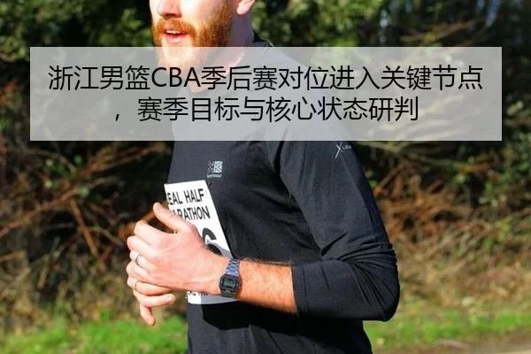 浙江男篮CBA季后赛对位进入关键节点，赛季目标与核心状态研判